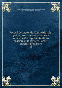Recueil des Actes du Comit de salut public, avec la correspondance officielle des reprsentants en mission, et le registre Conseil excutif provisoire. 13