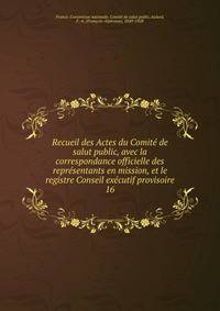 Recueil des Actes du Comit de salut public, avec la correspondance officielle des reprsentants en mission, et le registre Conseil excutif provisoire. 16