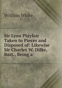 Sir Lyon Playfair Taken to Pieces and Disposed of: Likewise Sir Charles W. Dilke, Bart., Being a .