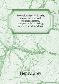 Trowel, chisel &amp; brush, a concise manual of architecture, sculpture &amp; painting, ancient and modern