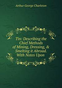 Tin: Describing the Chief Methods of Mining, Dressing, &amp; Smelting it Abroad. With Notes Upon .