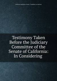 Testimony Taken Before the Judiciary Committee of the Senate of California: In Considering .