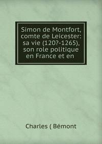 Simon de Montfort, comte de Leicester: sa vie (120?-1265), son role politique en France et en .