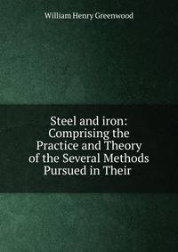 Steel and iron: Comprising the Practice and Theory of the Several Methods Pursued in Their .