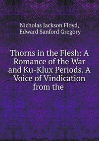 Thorns in the Flesh: A Romance of the War and Ku-Klux Periods. A Voice of Vindication from the .
