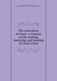 The viniculture of claret : a treatise on the making, maturing, and keeping of claret wines