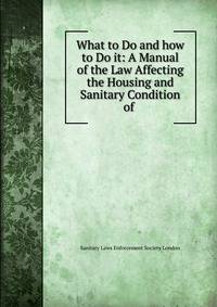 What to Do and how to Do it: A Manual of the Law Affecting the Housing and Sanitary Condition of .