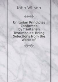 Unitarian Principles Confirmed by Trinitarian Testimonies: Being Selections from the Works of .