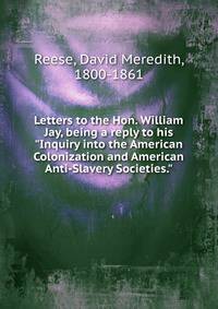 Letters to the Hon. William Jay, being a reply to his "Inquiry into the American Colonization and American Anti-Slavery Societies."