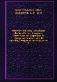 M?moires de Mme la duchesse d'Abrant?s; ou, Souvenirs historiques sur Napol?on, la r?volution, le directoire, le consulat, l'empire et la restauration