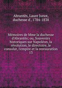 M?moires de Mme la duchesse d'Abrant?s; ou, Souvenirs historiques sur Napol?on, la r?volution, le directoire, le consulat, l'empire et la restauration
