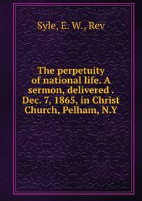The perpetuity of national life. A sermon, delivered . Dec. 7, 1865, in Christ Church, Pelham, N.Y