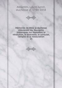 M?moires de Mme la duchesse d'Abrant?s; ou, Souvenirs historiques sur Napol?on, la r?volution, le directoire, le consulat, l'empire et la restauration