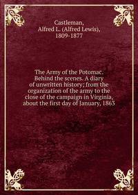 The Army of the Potomac. Behind the scenes. A diary of unwritten history; from the organization of the army to the close of the campaign in Virginia, about the first day of January, 1863