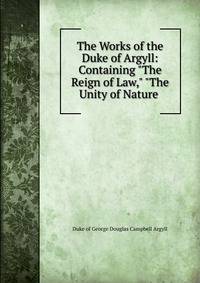 The Works of the Duke of Argyll: Containing "The Reign of Law," "The Unity of Nature .