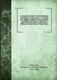 A treatise on the civil jurisdiction of justices of the peace : to which are added, outlines of the powers and duties of county and town officers in the State of New York .