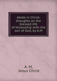 Abide in Christ: thoughts on the blessed life of fellowship with the son of God, by A.M.