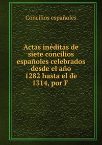 Actas in?ditas de siete concilios espa?oles celebrados desde el a?o 1282 hasta el de 1314, por F .