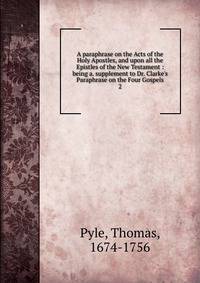 A paraphrase on the Acts of the Holy Apostles, and upon all the Epistles of the New Testament : being a. supplement to Dr. Clarke's Paraphrase on the Four Gospels