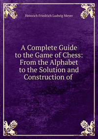 A Complete Guide to the Game of Chess: From the Alphabet to the Solution and Construction of .