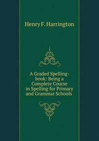 A Graded Spelling-book: Being a Complete Course in Spelling for Primary and Grammar Schools .