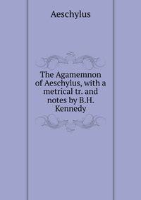 The Agamemnon of Aeschylus, with a metrical tr. and notes by B.H. Kennedy