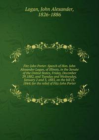 Fitz-John Porter. Speech of Hon. John Alexander Logan, of Illinois, in the Senate of the United States, Friday, December 29,1882, and Tuesday and Wednesday, January 2 and 3, 1883, on the bill (S. 1844) for the relief of Fitz-John Porter