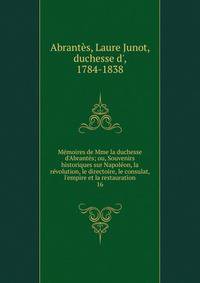 M?moires de Mme la duchesse d'Abrant?s; ou, Souvenirs historiques sur Napol?on, la r?volution, le directoire, le consulat, l'empire et la restauration