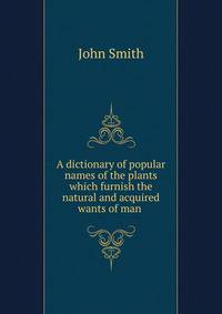 A dictionary of popular names of the plants which furnish the natural and acquired wants of man .