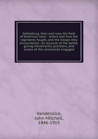 Gettysburg, then and now, the field of American valor : where and how the regiments fought, and the troops they encountered ; an account of the battle, giving movements, positions, and losses of the commands engaged