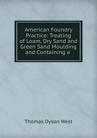 American Foundry Practice: Treating of Loam, Dry Sand and Green Sand Moulding and Containing a .