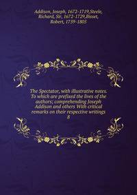 The Spectator, with illustrative notes. To which are prefixed the lives of the authors; comprehending Joseph Addison and others With critical remarks on their respective writings. 8