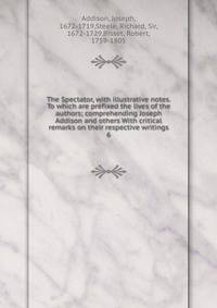 The Spectator, with illustrative notes. To which are prefixed the lives of the authors; comprehending Joseph Addison and others With critical remarks on their respective writings. 6