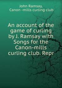 An account of the game of curling by J. Ramsay with Songs for the Canon-mills curling club. Repr