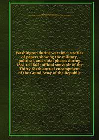 Washington during war time, a series of papers showing the military, political, and social phases during 1861 to 1865; official souvenir of the Thirty-Sixth annual encampment of the Grand Army of the Republic