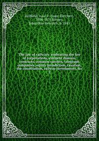 The law of railways: embracing the law of corporations, eminent domain, contracts, common carriers, telegraph companies, equity jurisdiction, taxation, the constitution, railway investments, &amp;c