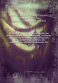 The law of railways: embracing the law of corporations, eminent domain, contracts, common carriers, telegraph companies, equity jurisdiction, taxation, the constitution, railway investments, &amp;c