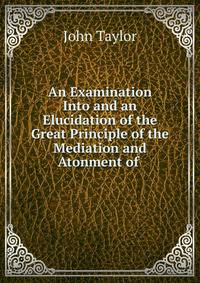 An Examination Into and an Elucidation of the Great Principle of the Mediation and Atonment of .