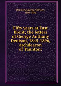 Fifty years at East Brent; the letters of George Anthony Denison, 1845-1896, archdeacon of Taunton;
