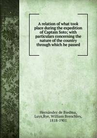 A relation of what took place during the expedition of Captain Soto; with particulars concerning the nature of the country through which he passed