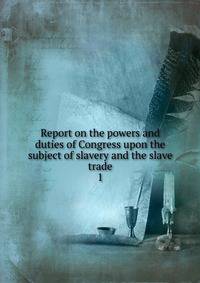 Report on the powers and duties of Congress upon the subject of slavery and the slave trade. 1