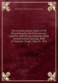 The second annual report of the Massachusetts abolition society: together with the proceedings of the second annual meeting, held at Tremont chapel, May 25, 1841. 1