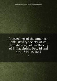 Proceedings of the American anti-slavery society, at its third decade, held in the city of Philadelphia, Dec. 3d and 4th, 1864 i.e. 1863. 2