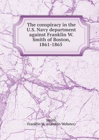 The conspiracy in the U.S. Navy department against Franklin W. Smith of Boston, 1861-1865