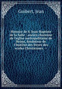 Histoire de S. Jean-Baptiste de la Salle : ancien chanoine de l'eglise metropolitaine de Reims, fondateur de l'Institut des freres des ecoles Chretiennes. --