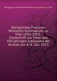 K?nigliches Friedrich Wilhelms-Gymnasium zu Trier 1563-1913 : Festschrift zur Feier des 350 j?hrigen Jubilaums der Anstalt am 6.-8. Okt. 1913