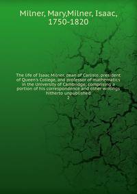 The life of Isaac Milner, dean of Carlisle, president of Queen's College, and professor of mathematics in the University of Cambridge; comprising a portion of his correspondence and other writings hitherto unpublished