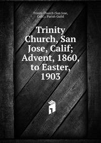 Trinity Church, San Jose, Calif; Advent, 1860, to Easter, 1903