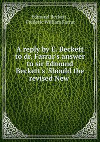 A reply by E. Beckett to dr. Farrar's answer to sir Edmund Beckett's 'Should the revised New .