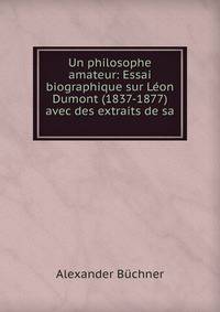 Un philosophe amateur: Essai biographique sur L?on Dumont (1837-1877) avec des extraits de sa .